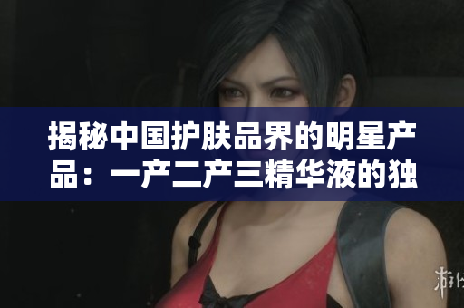 揭秘中国护肤品界的明星产品：一产二产三精华液的独特魅力