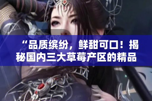 “品质缤纷，鲜甜可口！揭秘国内三大草莓产区的精品文化与产业发展！”