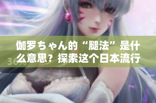 伽罗ちゃん的“腿法”是什么意思？探索这个日本流行文化现象的背后故事