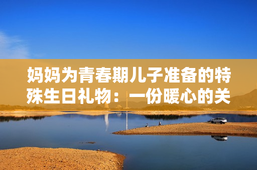 妈妈为青春期儿子准备的特殊生日礼物：一份暖心的关怀