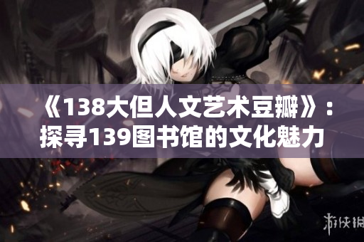 《138大但人文艺术豆瓣》：探寻139图书馆的文化魅力与社交风采