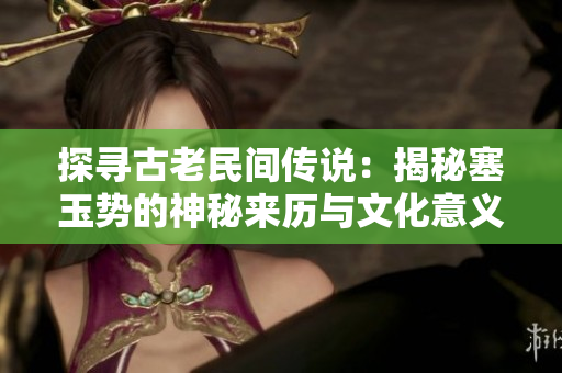 探寻古老民间传说：揭秘塞玉势的神秘来历与文化意义