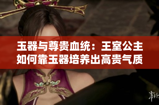 玉器与尊贵血统：王室公主如何靠玉器培养出高贵气质