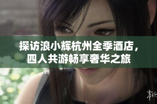 探访浪小辉杭州全季酒店，四人共游畅享奢华之旅