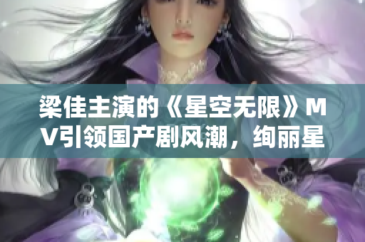 梁佳主演的《星空无限》MV引领国产剧风潮，绚丽星辰下的情感奇幻