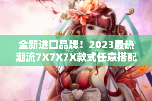 全新进口品牌！2023最热潮流7X7X7X款式任意搭配，开启时尚新篇章！