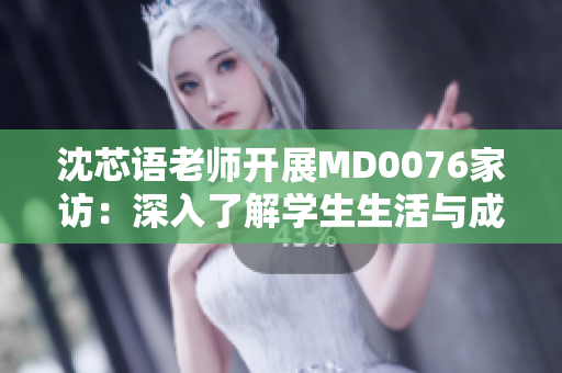 沈芯语老师开展MD0076家访：深入了解学生生活与成长