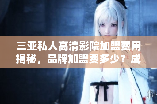 三亚私人高清影院加盟费用揭秘，品牌加盟费多少？成本分析与加盟流程详解
