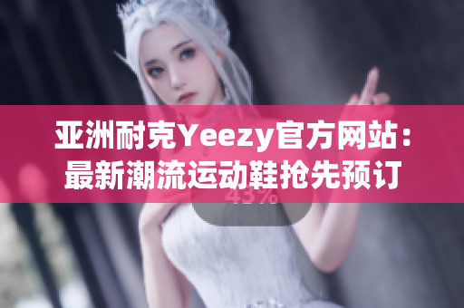 亚洲耐克Yeezy官方网站：最新潮流运动鞋抢先预订