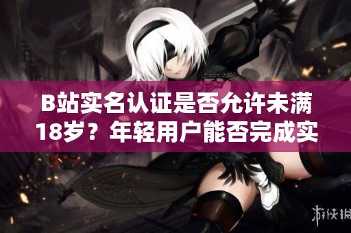 B站实名认证是否允许未满18岁？年轻用户能否完成实名认证？