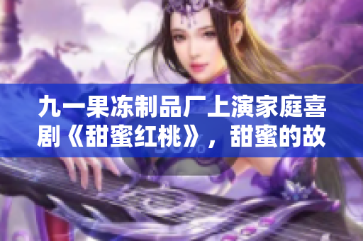 九一果冻制品厂上演家庭喜剧《甜蜜红桃》，甜蜜的故事甜中带酸，温情无限！