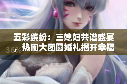 五彩缤纷：三媳妇共谱盛宴，热闹大团圆婚礼揭开幸福序幕