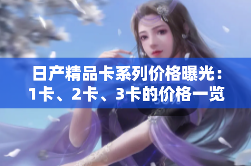 日产精品卡系列价格曝光：1卡、2卡、3卡的价格一览
