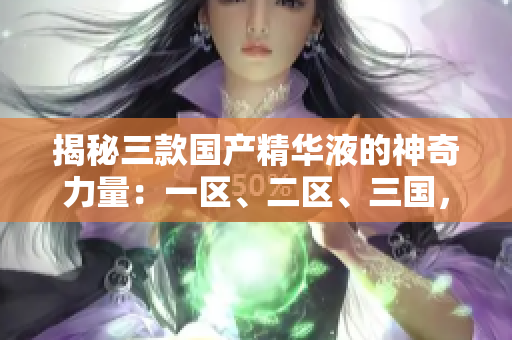 揭秘三款国产精华液的神奇力量：一区、二区、三国，你不容错过的护肤宝藏！