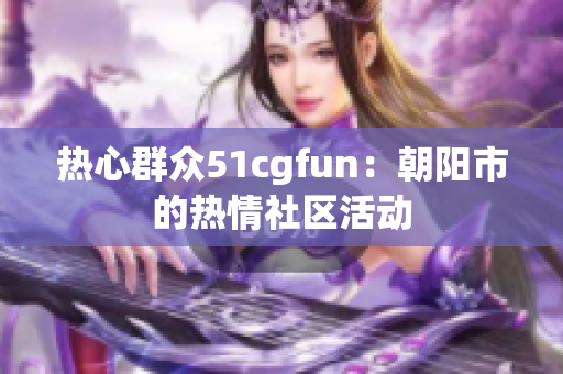 热心群众51cgfun：朝阳市的热情社区活动