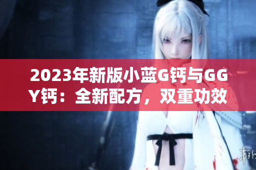 2023年新版小蓝G钙与GGY钙：全新配方，双重功效，助您拥有强健骨骼