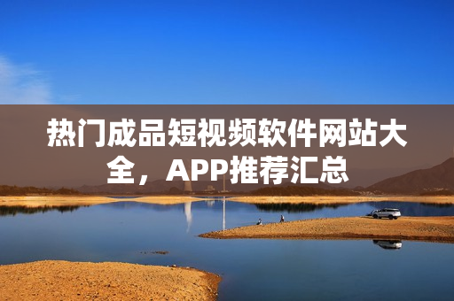 热门成品短视频软件网站大全，APP推荐汇总