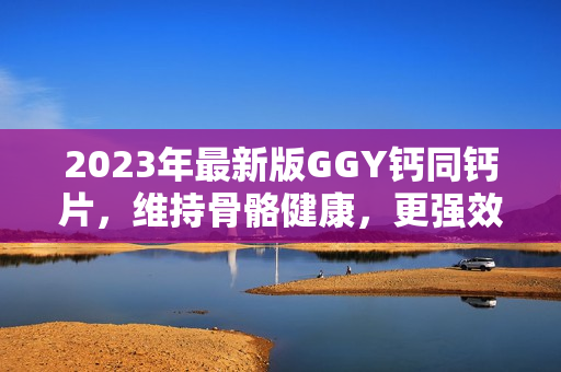 2023年最新版GGY钙同钙片，维持骨骼健康，更强效