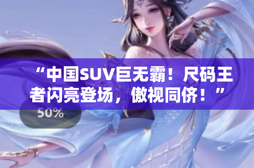 “中国SUV巨无霸！尺码王者闪亮登场，傲视同侪！”