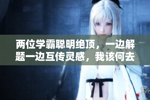 两位学霸聪明绝顶，一边解题一边互传灵感，我该何去何从？