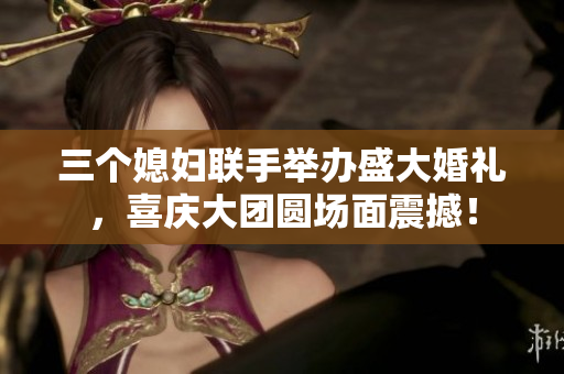 三个媳妇联手举办盛大婚礼，喜庆大团圆场面震撼！
