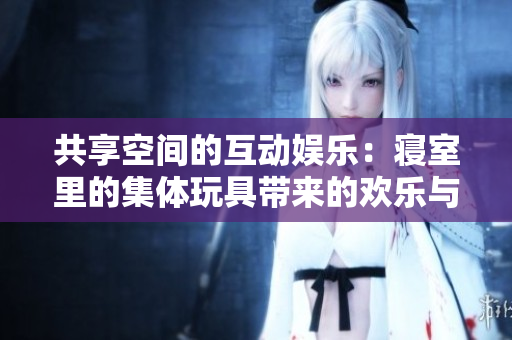 共享空间的互动娱乐：寝室里的集体玩具带来的欢乐与团结