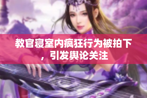 教官寝室内疯狂行为被拍下，引发舆论关注