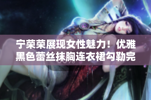 宁荣荣展现女性魅力！优雅黑色蕾丝抹胸连衣裙勾勒完美身姿