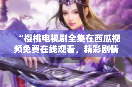 “樱桃电视剧全集在西瓜视频免费在线观看，精彩剧情一网打尽！”