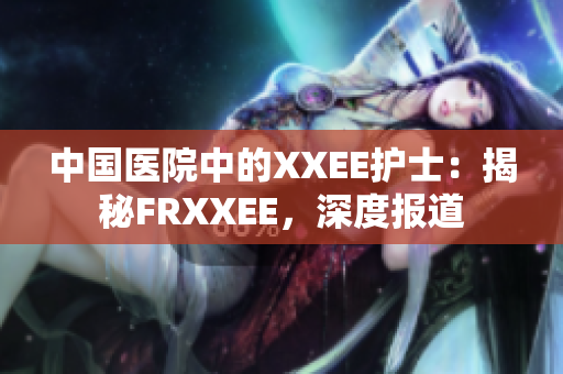 中国医院中的XXEE护士：揭秘FRXXEE，深度报道