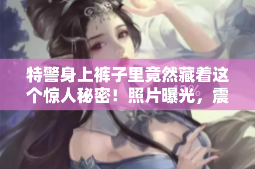 特警身上裤子里竟然藏着这个惊人秘密！照片曝光，震惊众人！