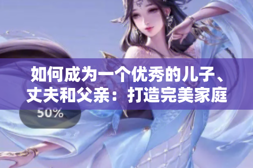 如何成为一个优秀的儿子、丈夫和父亲：打造完美家庭关系的秘诀