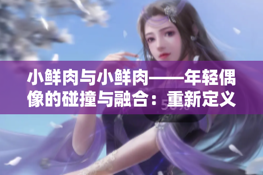 小鲜肉与小鲜肉——年轻偶像的碰撞与融合：重新定义年代精神