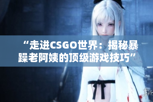 “走进CSGO世界：揭秘暴躁老阿姨的顶级游戏技巧”