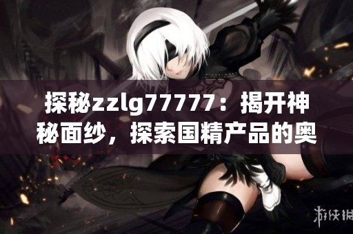 探秘zzlg77777：揭开神秘面纱，探索国精产品的奥秘与魅力