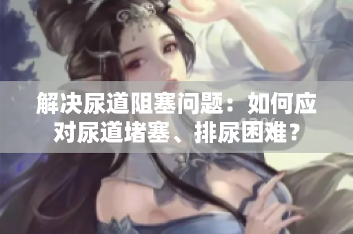 解决尿道阻塞问题：如何应对尿道堵塞、排尿困难？