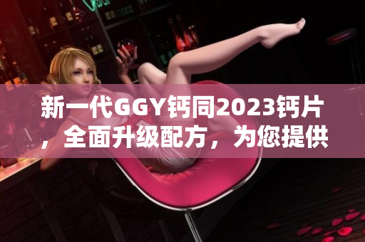 新一代GGY钙同2023钙片，全面升级配方，为您提供更强大的钙补充效果！