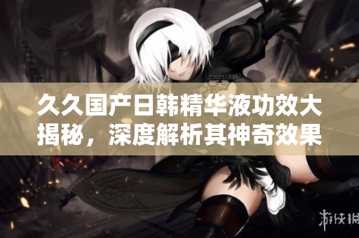 久久国产日韩精华液功效大揭秘，深度解析其神奇效果及使用技巧