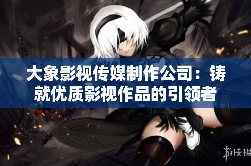 大象影视传媒制作公司：铸就优质影视作品的引领者