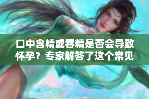 口中含精或吞精是否会导致怀孕？专家解答了这个常见的误区