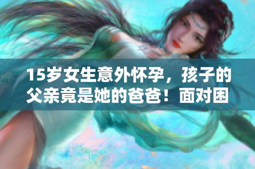 15岁女生意外怀孕，孩子的父亲竟是她的爸爸！面对困境，该如何应对？