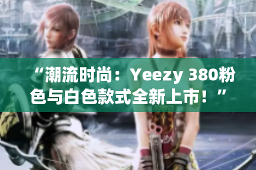 “潮流时尚：Yeezy 380粉色与白色款式全新上市！”