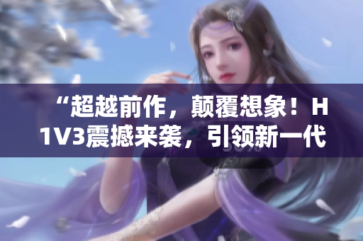 “超越前作，颠覆想象！H1V3震撼来袭，引领新一代智能革命！”
