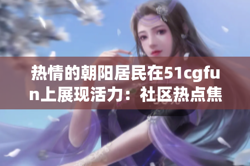 热情的朝阳居民在51cgfun上展现活力：社区热点焦点重塑