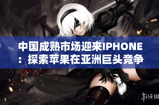 中国成熟市场迎来IPHONE：探索苹果在亚洲巨头竞争中的角色