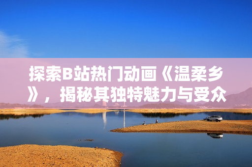 探索B站热门动画《温柔乡》，揭秘其独特魅力与受众追捧
