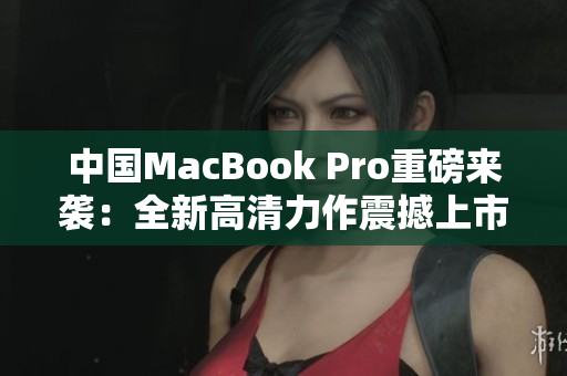 中国MacBook Pro重磅来袭：全新高清力作震撼上市