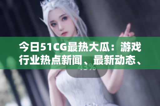 今日51CG最热大瓜：游戏行业热点新闻、最新动态、独家解读！