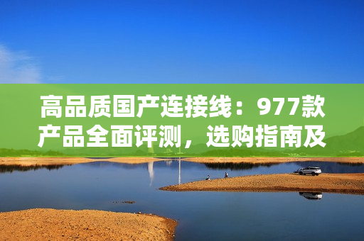 高品质国产连接线：977款产品全面评测，选购指南及性价比分析