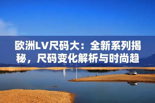 欧洲LV尺码大：全新系列揭秘，尺码变化解析与时尚趋势调查
